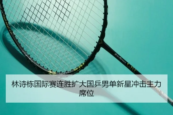林诗栋国际赛连胜扩大国乒男单新星冲击主力席位